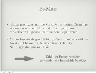 Bt-Mais

           •   Pﬂanze produziert nur die Vorstufe des Toxins. Die giftige
               Wirkung wird erst im Darm des Zielorganismus
               verwirklicht: Ungefährlich für andere Organismen

           •   Anstatt Insektizide großﬂächig sprühen zu müssen wirkt es
               direkt am Ort wo der Befall stattﬁndet: Bei der
               Nahrungsaufnahme am Mais

                                         Erhöhter Ertrag, weniger
                                     konventionelle Insektizide benötigt


Samstag, 13. August 2011
 