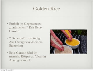 Golden Rice

           •   Enthält im Gegensatz zu
               „natürlichem“ Reis Beta-
               Carotin

           •   2 Gene dafür zuständig:
               Aus Osterglocke & einem
               Bakterium

           •   Beta-Carotin wird im
               mensch. Körper zu Vitamin
               A umgewandelt

Samstag, 13. August 2011
 