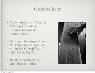 Golden Rice

           •   Auswirkungen von Vitamin
               A-Mangel: Blindheit,
               Beeinträchtigung des
               Immunsystems

           •   Günstiger als entsprechende
               Nahrungsergänzungsmittel
               (4 - 30 US $/DALY vs 130
               - 600 US $/DALY)

           •   40.000 Menschenleben/
               Jahr allein in Indien

Samstag, 13. August 2011
 