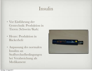 Insulin

           •   Vor Einführung der
               Gentechnik: Produktion in
               Tieren (Schwein/Kuh)

           •   Heute: Produktion in
               Bäckerhefe

           •   Anpassung des normalen
               Insulins an
               Stoffwechselbedingungen
               bei Verabreichung als
               Medikament

Samstag, 13. August 2011
 