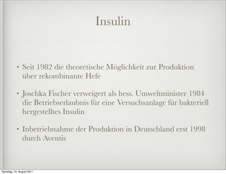 Insulin


           •   Seit 1982 die theoretische Möglichkeit zur Produktion
               über rekombinante Hefe

           •   Joschka Fischer verweigert als hess. Umweltminister 1984
               die Betriebserlaubnis für eine Versuchsanlage für bakteriell
               hergestelltes Insulin

           •   Inbetriebnahme der Produktion in Deutschland erst 1998
               durch Aventis



Samstag, 13. August 2011
 