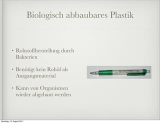 Biologisch abbaubares Plastik


           •   Rohstoffherstellung durch
               Bakterien

           •   Benötigt kein Rohöl als
               Ausgangsmaterial

           •   Kann von Organismen
               wieder abgebaut werden



Samstag, 13. August 2011
 