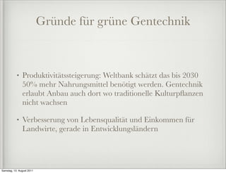 Gründe für grüne Gentechnik



           •   Produktivitätssteigerung: Weltbank schätzt das bis 2030
               50% mehr Nahrungsmittel benötigt werden. Gentechnik
               erlaubt Anbau auch dort wo traditionelle Kulturpﬂanzen
               nicht wachsen

           •   Verbesserung von Lebensqualität und Einkommen für
               Landwirte, gerade in Entwicklungsländern




Samstag, 13. August 2011
 