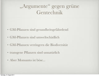 „Argumente“ gegen grüne
                                 Gentechnik

           •   GM-Pﬂanzen sind gesundheitsgefährdend

           •   GM-Pﬂanzen sind umweltschädlich

           •   GM-Pﬂanzen verringern die Biodiversität

           •   transgene Pﬂanzen sind unnatürlich

           •   Aber Monsanto ist böse...



Samstag, 13. August 2011
 