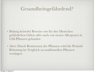 Gesundheitsgefährdend?



           •   Bislang keinerlei Beweise von für den Menschen
               gefährlichen Giften oder auch von neuen Allergenen in
               GM-Pﬂanzen gefunden

           •   Aber: Durch Resistenzen der Pﬂanzen wird die Pestizid-
               Belastung im Vergleich zu traditionellen Pﬂanzen
               verringert




Samstag, 13. August 2011
 