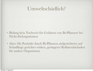 Umweltschädlich?



           •   Bislang kein Nachweis für Gefahren von Bt-Pﬂanzen bei
               Nicht-Zielorganismen

           •   Aber: Da Pestizide durch Bt-Pﬂanzen zielgerichteter auf
               Schädlinge gerichtet wirken, geringerer Kollateralschaden
               für andere Organismen




Samstag, 13. August 2011
 