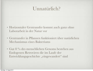 Unnatürlich?


           •   Horizontaler Gentransfer kommt auch ganz ohne
               Laborarbeit in der Natur vor

           •   Gentransfer in Pﬂanzen funktioniert über natürlichen
               Mechanismus eines Bakteriums

           •   Gut 8 % des menschlichen Genoms bestehen aus
               Endogenen Retroviren die im Laufe der
               Entwicklungsgeschichte „eingewandert“ sind



Samstag, 13. August 2011
 