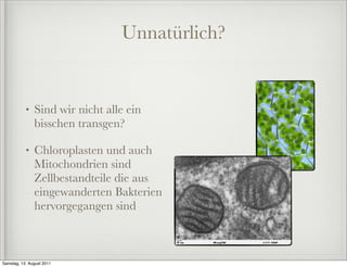 Unnatürlich?


           •   Sind wir nicht alle ein
               bisschen transgen?

           •   Chloroplasten und auch
               Mitochondrien sind
               Zellbestandteile die aus
               eingewanderten Bakterien
               hervorgegangen sind



Samstag, 13. August 2011
 