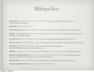Bildquellen

           •   Golden Rice: International Rice Research Institute, CC-BY-2.0, http://de.wikipedia.org/w/index.php?
               title=Datei:Golden_Rice.jpg

           •   RoundUp: Monsanto, ©, Fair Use

           •   Insulin Injector: Björn Heller, CC-BY-SA-3.0 http://de.wikipedia.org/w/index.php?title=Datei:Penmate.jpg

           •   Braille: Christopher Moustier, ©, unbegrenzte Nutzungsrechte bei Namensnennung, http://en.wikipedia.org/wiki/
               File:DSC_4050-MR-Braille.jpg

           •   Crop-Duster: tpmartins, CC-BY-NC-SA-2.0, http://www.ﬂickr.com/photos/tjmartins/3995559405/

           •   Muscle Mouse: Lee Se-Jin, CC-BY-2.5, http://de.wikipedia.org/w/index.php?title=Datei:Muscle_Mouse_01.jpg

           •   Plastiden: Kristian Peters, CC-BY-SA-3.0, http://de.wikipedia.org/w/index.php?
               title=Datei:Plagiomnium_afﬁne_laminazellen.jpeg

           •   Gloﬁsh: www.gloﬁsh.com, ©, Nutzungsrechte für Publikationen eingeräumt http://www.gloﬁsh.com/photos.asp

           •   Bioplastik-Kugelschreiber: Christian Gahle, nova-Institut GmbH, CC-BY-SA-3.0, http://de.wikipedia.org/w/
               index.php?title=Datei:PLA-Kugelschreiber_NatureWorks_CG.jpg

           •   Alge Biosprit: NEON, CC-BY-SA-3.0, http://en.wikipedia.org/wiki/File:Botryococcus_braunii.jpg

           •   Nicht aufgeführte Werke: Eigenkreation und/oder Public Domain



Samstag, 13. August 2011
 