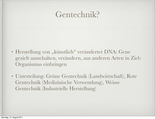 Gentechnik?



           •   Herstellung von „künstlich“ veränderter DNA: Gene
               gezielt ausschalten, verändern, aus anderen Arten in Ziel-
               Organismus einbringen

           •   Unterteilung: Grüne Gentechnik (Landwirtschaft), Rote
               Gentechnik (Medizinische Verwendung), Weisse
               Gentechnik (Industrielle Herstellung)




Samstag, 13. August 2011
 