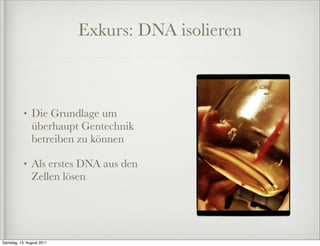 Exkurs: DNA isolieren



           •   Die Grundlage um
               überhaupt Gentechnik
               betreiben zu können

           •   Als erstes DNA aus den
               Zellen lösen




Samstag, 13. August 2011
 