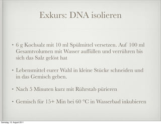 Exkurs: DNA isolieren


           •   6 g Kochsalz mit 10 ml Spülmittel versetzen. Auf 100 ml
               Gesamtvolumen mit Wasser auffüllen und verrühren bis
               sich das Salz gelöst hat

           •   Lebensmittel eurer Wahl in kleine Stücke schneiden und
               in das Gemisch geben.

           •   Nach 5 Minuten kurz mit Rührstab pürieren

           •   Gemisch für 15+ Min bei 60 °C in Wasserbad inkubieren


Samstag, 13. August 2011
 