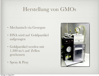 Herstellung von GMOs


           •   Mechanisch via Genegun

           •   DNA wird auf Goldpartikel
               aufgezogen

           •   Goldpartikel werden mit
               1.300 m/s auf Zellen
               geschossen

           •   Spray & Pray


Samstag, 13. August 2011
 