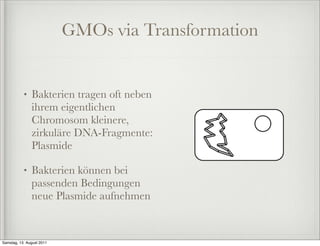 GMOs via Transformation


           •   Bakterien tragen oft neben
               ihrem eigentlichen
               Chromosom kleinere,
               zirkuläre DNA-Fragmente:
               Plasmide

           •   Bakterien können bei
               passenden Bedingungen
               neue Plasmide aufnehmen


Samstag, 13. August 2011
 