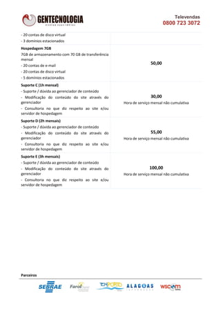 Televendas
                                                                         0800 723 3072

- 20 contas de disco virtual
- 3 domínios estacionados
Hospedagem 7GB
7GB de armazenamento com 70 GB de transferência
mensal
- 20 contas de e-mail
                                                                 50,00
- 20 contas de disco virtual
- 5 domínios estacionados
Suporte C (1h mensal)
- Suporte / dúvida ao gerenciador de conteúdo
- Modificação do conteúdo do site através do                     30,00
gerenciador                                       Hora de serviço mensal não cumulativa
- Consultoria no que diz respeito ao site e/ou
servidor de hospedagem
Suporte D (2h mensais)
- Suporte / dúvida ao gerenciador de conteúdo
- Modificação do conteúdo do site através do                     55,00
gerenciador                                       Hora de serviço mensal não cumulativa
- Consultoria no que diz respeito ao site e/ou
servidor de hospedagem
Suporte E (3h mensais)
- Suporte / dúvida ao gerenciador de conteúdo
- Modificação do conteúdo do site através do                    100,00
gerenciador                                       Hora de serviço mensal não cumulativa
- Consultoria no que diz respeito ao site e/ou
servidor de hospedagem




Parceiros
 