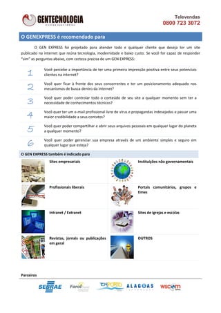 Televendas
                                                                                   0800 723 3072

O GENEXPRESS é recomendado para
        O GEN EXPRESS foi projetado para atender todo e qualquer cliente que deseja ter um site
publicado na internet que reúna tecnologia, modernidade e baixo custo. Se você for capaz de responder
“sim” as perguntas abaixo, com certeza precisa de um GEN EXPRESS:


   1         Você percebe a importância de ter uma primeira impressão positiva entre seus potenciais
             clientes na internet?


   2         Você quer ficar à frente dos seus concorrentes e ter um posicionamento adequado nos
             mecanismos de busca dentro da internet?


   3         Você quer poder controlar todo o conteúdo de seu site a qualquer momento sem ter a
             necessidade de conhecimentos técnicos?


   4         Você quer ter um e-mail profissional livre de vírus e propagandas indesejadas e passar uma
             maior credibilidade a seus contatos?


   5         Você quer poder compartilhar e abrir seus arquivos pessoais em qualquer lugar do planeta
             a qualquer momento?


   6         Você quer poder gerenciar sua empresa através de um ambiente simples e seguro em
             qualquer lugar que esteja?

O GEN EXPRESS também é indicado para
                Sites empresariais                                  Instituições não governamentais




                Profissionais liberais                              Portais comunitários, grupos e
                                                                    times



                Intranet / Extranet                                 Sites de igrejas e escolas




                Revistas, jornais ou publicações                    OUTROS
                em geral




Parceiros
 