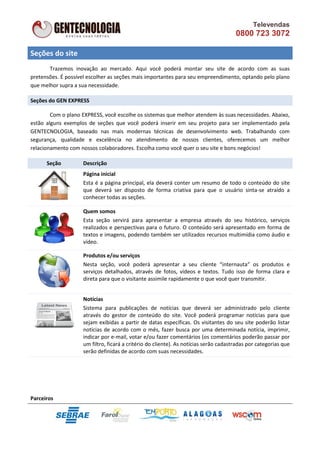 Televendas
                                                                                       0800 723 3072

Seções do site
       Trazemos inovação ao mercado. Aqui você poderá montar seu site de acordo com as suas
pretensões. É possível escolher as seções mais importantes para seu empreendimento, optando pelo plano
que melhor supra a sua necessidade.

Seções do GEN EXPRESS

        Com o plano EXPRESS, você e
                                  escolhe os sistemas que melhor atendem às suas necessidades. Abaixo
                                                                                               Abaixo,
estão alguns exemplos de seções que você poderá inserir em seu projeto para ser implementado pela
GENTECNOLOGIA, baseado nas mais modernas técnicas de desenvolvimento web. Trabalhando com
segurança, qualidade e excelência no atendimento de nossos clientes, oferecemos um melhor
                                                                    clientes,
relacionamento com nossos colaboradores. Escolha como você quer o seu site e bons negócios!

      Seção         Descrição
                    Página inicial
                    Esta é a página principal, ela deverá conter um resumo de todo o conteúdo do site
                    que deverá ser disposto de forma criativa para que o usuário sinta
                                                                                    sinta-se atraído a
                    conhecer todas as seções.

                    Quem somos
                    Esta seção servirá para apresentar a empresa através do seu histórico, serviços
                    realizados e perspectivas para o futuro. O conteúdo será apresentado em forma de
                    textos e imagens, podendo também ser utilizados recursos multimídia como áudio e
                    vídeo.

                    Produtos e/ou serviços
                    Nesta seção, você poderá apresentar a seu cliente “internauta” os produtos e
                    serviços detalhados, através de fotos, vídeos e textos. Tudo isso de forma clara e
                    direta para que o visitante assimile rapidamente o que você quer transmitir.


                    Notícias
                    Sistema para publicações de notícias que deverá ser administrado pelo cli           cliente
                    através do gestor de conteúdo do site. Você poderá programar notícias para que
                    sejam exibidas a partir de datas específicas. Os visitantes do seu site poderão listar
                    notícias de acordo com o mês, fazer busca por uma determinada notícia, imprimir,
                    indicar por e-mail, votar e/ou fazer comentários (os comentários poderão passar por
                                   -mail,
                    um filtro, ficará a critério do cliente). As notícias serão cadastradas por categorias que
                             ,
                    serão definidas de acordo com suas necessidades.




Parceiros
 