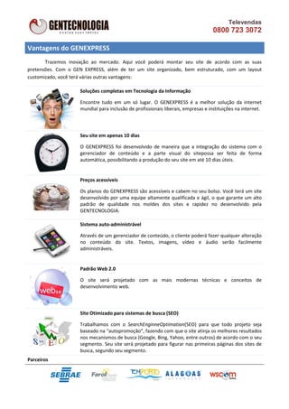 Televendas
                                                                                  0800 723 3072

Vantagens do GENEXPRESS
       Trazemos inovação ao mercado. Aqui você poderá montar seu site de acordo com as suas
pretensões. Com o GEN EXPRESS, além de ter um site organizado, bem estruturado, com um layout
customizado, você terá várias outras vantagens:

                    Soluções completas em Tecnologia da Informação

                    Encontre tudo em um só lugar. O GENEXPRESS é a melhor solução da internet
                    mundial para inclusão de profissionais liberais, empresas e instituições na internet.



                    Seu site em apenas 10 dias

                    O GENEXPRESS foi desenvolvido de maneira que a integração do sistema com o
                    gerenciador de conteúdo e a parte visual do sitepossa ser feita de forma
                    automática, possibilitando a produção do seu site em até 10 dias úteis.


                    Preços acessíveis

                    Os planos do GENEXPRESS são acessíveis e cabem no seu bolso. Você terá um site
                    desenvolvido por uma equipe altamente qualificada e ágil, o que garante um alto
                    padrão de qualidade nos moldes dos sites e rapidez no desenvolvido pela
                    GENTECNOLOGIA.

                    Sistema auto-administrável

                    Através de um gerenciador de conteúdo, o cliente poderá fazer qualquer alteração
                    no conteúdo do site. Textos, imagens, vídeo e áudio serão facilmente
                    administráveis.


                    Padrão Web 2.0

                    O site será projetado com as mais modernas técnicas e conceitos de
                    desenvolvimento web.



                    Site Otimizado para sistemas de busca (SEO)

                    Trabalhamos com o SearchEnginneOptimation(SEO) para que todo projeto seja
                    baseado na “autopromoção”, fazendo com que o site atinja os melhores resultados
                    nos mecanismos de busca (Google, Bing, Yahoo, entre outros) de acordo com o seu
                    segmento. Seu site será projetado para figurar nas primeiras páginas dos sites de
                    busca, segundo seu segmento.
Parceiros
 