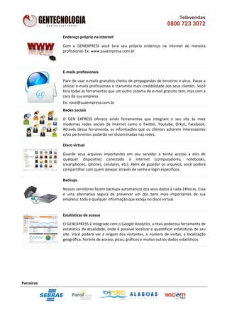 Televendas
                                                                          0800 723 3072

            Endereço próprio na internet

            Com o GENEXPRESS você terá seu próprio endereço na internet de maneira
            profissional. Ex: www.suaempresa.com.br



            E-mails profissionais

            Pare de usar e-mails gratuitos cheios de propagandas de terceiros e vírus. Passe a
            utilizar e-mails profissionais e transmita mais credibilidade aos seus clientes. Você
            terá todas as ferramentas que um outro sistema de e-mail gratuito tem, mas com a
            cara da sua empresa.
            Ex: voce@suaempresa.com.br
            Redes sociais

            O GEN EXPRESS oferece ainda ferramentas que integram o seu site às mais
            modernas redes sociais da internet como o Twitter, Youtube, Orkut, Facebook.
            Através dessa ferramenta, as informações que os clientes acharem interessantes
            e/ou pertinentes poderão ser disseminadas nas redes.

            Disco virtual

            Guarde seus arquivos importantes em seu servidor e tenha acesso a eles de
            qualquer dispositivo conectado à internet (computadores, notebooks,
            smartphones, iphones, celulares, etc). Além de guardar os arquivos, você poderá
            compartilhar com quem desejar através de senha e login específicos.

            Backups

            Nossos servidores fazem backups automáticos dos seus dados à cada 24horas. Essa
            é uma alternativa segura de preservar um dos bens mais importantes de sua
            empresa: toda e qualquer informação que esteja no disco virtual.


            Estatísticas de acesso

            O GENEXPRESS é integrado com o Google Analytics, a mais poderosa ferramenta de
            estatística da atualidade, onde é possível localizar e quantificar estatísticas de seu
            site. Você poderá ver a origem dos visitantes, o número de visitas, a localização
            geográfica, horário de acesso, picos, gráficos e muitos outros dados estatísticos.




Parceiros
 