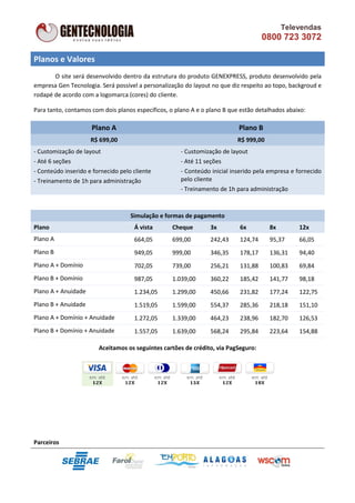 Televendas
                                                                                    0800 723 3072

Planos e Valores
       O site será desenvolvido dentro da estrutura do produto GENEXPRESS, produto desenvolvido pela
empresa Gen Tecnologia. Será possível a personalização do layout no que diz respeito ao topo, backgroud e
rodapé de acordo com a logomarca (cores) do cliente.

Para tanto, contamos com dois planos específicos, o plano A e o plano B que estão detalhados abaixo:

                     Plano A                                               Plano B
                     R$ 699,00                                             R$ 999,00
- Customização de layout                              - Customização de layout
- Até 6 seções                                        - Até 11 seções
- Conteúdo inserido e fornecido pelo cliente          - Conteúdo inicial inserido pela empresa e fornecido
- Treinamento de 1h para administração                pelo cliente
                                                      - Treinamento de 1h para administração



                                    Simulação e formas de pagamento
Plano                                Á vista       Cheque        3x        6x          8x        12x
Plano A                              664,05        699,00        242,43    124,74      95,37     66,05
Plano B                              949,05        999,00        346,35    178,17      136,31    94,40
Plano A + Domínio                    702,05        739,00        256,21    131,88      100,83    69,84
Plano B + Domínio                    987,05        1.039,00      360,22    185,42      141,77    98,18
Plano A + Anuidade                   1.234,05      1.299,00      450,66    231,82      177,24    122,75
Plano B + Anuidade                   1.519,05      1.599,00      554,37    285,36      218,18    151,10
Plano A + Domínio + Anuidade         1.272,05      1.339,00      464,23    238,96      182,70    126,53
Plano B + Domínio + Anuidade         1.557,05      1.639,00      568,24    295,84      223,64    154,88

                        Aceitamos os seguintes cartões de crédito, via PagSeguro:




Parceiros
 