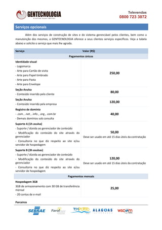 Televendas
                                                                                0800 723 3072

Serviços opcionais
        Além dos serviços de construção de sites e do sistema gerenciável pelos clientes, bem como a
manutenção dos mesmos, a GENTECNOLOGIA oferece a seus clientes serviços específicos. Veja a tabela
abaixo e solicite o serviço que mais lhe agrada.

Serviço                                            Valor (R$)
                                         Pagamentos únicos
Identidade visual
- Logomarca
- Arte para Cartão de visita
                                                                        250,00
- Arte para Papel timbrado
- Arte para Pasta
- Arte para Envelope
Seção Avulsa
                                                                        80,00
- Conteúdo inserido pelo cliente
Seção Avulsa
                                                                        120,00
- Conteúdo inserido pela empresa
Registro de domínio
- .com , .net , .info , .org , .com.br                                  40,00
- Demais domínios sob consulta
Suporte A (1h avulsa)
- Suporte / dúvida ao gerenciador de conteúdo
- Modificação do conteúdo do site através do                            50,00
gerenciador                                        Deve ser usado em até 15 dias úteis da contratação
- Consultoria no que diz respeito ao site e/ou
servidor de hospedagem
Suporte B (3h avulsas)
- Suporte / dúvida ao gerenciador de conteúdo
- Modificação do conteúdo do site através do                            120,00
gerenciador                                        Deve ser usado em até 15 dias úteis da contratação
- Consultoria no que diz respeito ao site e/ou
servidor de hospedagem
                                         Pagamentos mensais
Hospedagem 3GB
3GB de armazenamento com 30 GB de transferência
mensal
                                                                        25,00
- 20 contas de e-mail

Parceiros
 