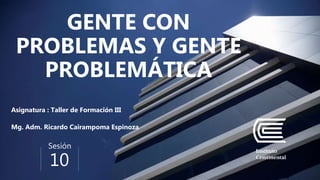 Sesión
10
GENTE CON
PROBLEMAS Y GENTE
PROBLEMÁTICA
Asignatura : Taller de Formación III
Mg. Adm. Ricardo Cairampoma Espinoza
 