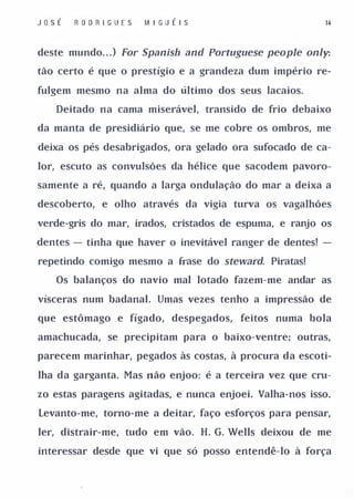 JosÉ   R O D R I G UE S   M I GU É I S                   14



deste mundo. . . ) For Spanish and Portuguese people only:

tão certo é que o prestígio e a grandeza dum império re­

fulgem mesmo na alma do último dos seus lacaios.

   Deitado na cama miserável, transido de frio debaixo

da manta de presidiário que, se me cobre os ombros, me

deixa os pés desabrigados, ora gelado ora sufocado de ca­

lor, escuto as convulsões da hélice que sacodem pavoro­

samente a ré, quando a larga ondulação do mar a deixa a

descoberto, e olho através da vigia turva os vagalhões

verde-gris do mar, irados, cristados de espuma, e ranjo os

dentes - tinha que haver o inevitável ranger de dentes! -

repetindo comigo mesmo a frase do stewal'd. Piratas!

   Os balanços do navio mal lotado fazem-me andar as

vísceras num badanal. Umas vezes tenho a impressão de

que estômago e fígado, despegados, feitos numa bola

amachucada, se precipitam para o baixo-ventre; outras,

parecem marinhar, pegados às costas, à procura da escoti­

lha da garganta. Mas não enjoo: é a terceira vez que cru­

zo estas paragens agitadas, e nunca enjoei. Valha-nos isso.

Levanto-me, torno-me a deitar, faço esforços para pensar,

ler, distrair-me, tudo em vão. H. G. Wells deixou de me

interessar desde que vi que só posso entendê-lo à força
 