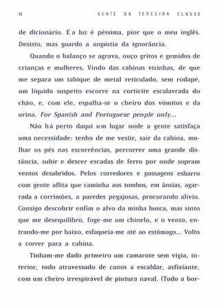 15                        G E l/ TE   D A   T ERCE I R A   CLASSE


de dicionário. E a luz é péssima, pior que o meu inglês.

Desisto, mas guardo a angústia da ignorância.

     Quando o balanço se agrava, ouço gritos e gemidos de

crianças e mulheres. Vindo das cabinas vizinhas, de que

me separa um tabique de metal reticulado, sem rodapé,

um líquido suspeito escorre na corticite escalavrada do

chão, e, com ele, espalha-se o cheiro dos vómitos e da

urina. For Spanish and Portuguese people only. . .

     Não h á perto daqui u m lugar onde a gente satisfaça

uma necessidade: tenho de me vestir, sair da cabina, mo­

lhar os pés nas escorrências, percorrer uma grande dis­

tância, subir e descer escadas de ferro por onde sopram

ventos desabridos. Pelos corredores e passagens esbarro

com gente aflita que caminha aos tombos, em ânsias, agar­

rada a corrimões, a paredes pegajosas, procurando alívio.

Consigo descobrir enfim o alvo da minha busca, mas sinto

que me desequilibro, foge-me um chinelo, e o vento, en­

trando-me por baixo, esfaqueia-me até ao estômago. . . Volto

a correr para a cabina.

     Tinham-me dado primeiro um camarote sem vigia, in­

terior, todo atravessado de canos a escaldar, asfixiante,

com um cheiro irrespirável de pintura naval. (Tudo a bor-
 