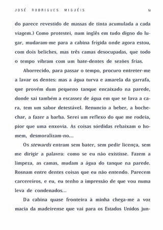 J osÉ   RO O R I GUES   M I G U É I S                   II



do parece revestido de massas de tinta acumulada a cada

viagem, ) Como protestei, num inglês em tudo digno do lu­

gar, mudaram-me para a cabina frígida onde agora estou,

com dois beliches, mas três camas desocupadas, que todo

o tempo vibram com um bate-dentes de sezões frias.

   Aborrecido, para passar o tempo, procuro entreter-me

a lavar os dentes: mas a água turva e amarela da garrafa,

que provém dum pequeno tanque encaixado na parede,

donde sai também a escassez de água em que se lava a ca­

ra, tem um sabor detestável. Renuncio a beber, a boche­

char, a fazer a barba. Serei um reflexo do que me rodeia,

pior que uma enxovia. As coisas sórdidas rebaixam o ho­

mem, desmoralizam-no. . .

   O s stewards entram sem bater, sem pedir licença, sem

me dirigir a palavra: como se eu não existisse. Fazem a

limpeza, as camas, mudam a água do tanque na parede.

Rosnam entre dentes coisas que eu não entendo. Parecem

carcereiros, e eu, eu tenho a impressão de que vou numa

leva de condenados. . .

   D a cabina quase fronteira à minha chega-me a voz

macia da madeirense que vai para os Estados Unidos jun-
 