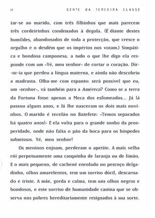 17                       G E 11 T E   OA   TERC E I RA   C L A S SE


tar-se ao marido, com três filhinhos que mais parecem

três cordeirinhos condenados à degola.         (É diante destes
humildes, abandonados de toda a protecção, que cresce o

orgulho e o desdém que os impérios nos votam.) Simpáti­

ca e bondosa camponesa, a tudo o que lhe digo ela res­

ponde com um «Yé, meu senhor» de cortar o coração. Dir­

-se-ia que perdeu a língua materna, e ainda não descobriu

a madrasta. Olha-me com espanto: será possível que eu,

um «senhor.. , vá também para a Améreca? Como se a terra

da Fortuna fosse apenas a Meca dos esfomeados. . . Já lá

passou alguns anos, e lá lhe nasceram os dois mais novi­

nhos. O marido é tecelão no Batefete: «Temos separados

há quatro anos!» E ela volta para o grande sonho da pros­

peridade, onde não falta o pão da boca para os hóspedes

submissos. Yé, meu senhor!

     Os meninos enjoam, perderam o apetite. A mais velha

rói perpetuamente uma casquinha de laranja ou de limão.

E o mais pequeno, de cachené enrolado no pescoço delga­

dinho, olhos amarelentos, tem um sorriso dócil, descarna­

do e triste. A mãe, gorda e calma, tem uns olhos negros e

bondosos, e este sorriso de humanidade canina que se ob­

serva nos pobres hereditariamente resignados à sua sorte.
 