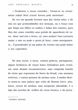 Jo s É      R O DR I G U E S   M I GU É I S               18



       - Vendemos a nossa caseinha. . . Foram-se as econo­

meias todas! Nem cracas' haveia pros meneinos!

         De vez em quando levanta uma das várias saias, e de

não sei que profundidades tira laranjas, ou o lenço com

que limpa aos filhos os ranhos e babas dos vómitos, para

lhes dar como remédio uma golada de aguardente de ca­

na: «Doze mel-réis o leitro, yé, meu senhor! Uma caresteia

assim, e não na pode a gente já fazer, como anteigamen­

te . .
   .     É proeibeido! Já um pobre de Creisto não pode beber
o seu copeinho!»




         No meu turno, à mesa, comem polacos, portugueses,

alguns britânicos de classe baixa (irlandeses pela certa),

um casal alemão incomunicativo, uma comprida família

de sírios que regressam do Norte do Brasil, com meninos

ictéricos, e outras pessoas da mesma casta.   À minha direi­
ta senta-se uma polaca que volta de Buenos Aires: alva,

loura, carnes de medusa, uma incipiente obesidade, é o

tipo das novelas de «tráfico de carne branca» e do jorna-




, Crackers: bolachas.
 