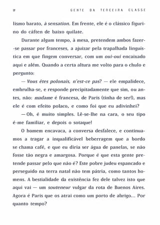 G E II T E   OA   TE R C E I RA   C L A S SE


Iismo barato, à sensation. Em frente, ele é o clássico figuri­

no do cáften de baixo quilate.

    Durante algum tempo, à mesa, pretendem ambos fazer­

-se passar por franceses, a ajuizar pela trapalhada linguís­

tica em que fingem conversar, com um oui-oui encaixado

aqui e além. Quando a certa altura me volto para o chulo e

pergunto:

   - Vous êtes poJonais, n'est-ce pas? - ele empalidece,
embrulha-se, e responde precipitadamente que sim, ou an­

tes, náo: madame é francesa, de Paris (tinha de ser!), mas

ele é com efeito polaco, e como foi que eu adivinhei?

   - Oh, é muito simples. Lê-se-lhe na cara, o seu tipo

é-me familiar, e depois o sotaque!

   O homem encavaca, a conversa desfalece, e continua­

mos a tragar a inqualificável beberragem que a bordo

se chama café, e que eu diria ser água de panelas, se não

fosse tão negra e amargosa. Porque é que esta gente pre­

tende passar pelo que não é? Este pobre judeu espancado e

perseguido na terra natal não tem pátria, como tantos ho­

mens. A bestialidade da existência fez dele talvez isto que

aqui vai - um souteneur vulgar da rota de Buenos Aires.

Agora é Paris que os atrai como um porto de abrigo. . . Por

quanto tempo?
 