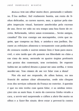 JosÉ     R O O R I G U E S   M I GUÉ I S                        20


      Madame   tem um olhar muito doce, pestanudo e submis­

so.   É (ou melhor, foi) realmente bonita, um rosto de li­
nhas delicadas, as carnes suaves, mas, a ajuizar pela sim­

ples inspecção visual, bastante amolecidas pelo excesso

de uso. Deve ter sido no seu tempo uma boa fonte de re­

ceita. Reformada, talvez umas economias. . . Serão amigos,

casados? Ela traz consigo um macaquinho, creio que sa­

guim, que comprou na Baía, e aninha-o nos joelhos. Du­

rante as refeições alimenta-o ternamente com pedacinhos

de cenoura cozida e outros mimos (isto é bom para maca­

cos), e não tarda que ele passeie em liberdade no chão e

em cima da mesa, metendo os quatro órgãos preênseis

nos pratos dos comensais,              sem cerimónia.   De repente

(subiu-me ao ombro) desata a puxar-me uma orelha, e tenta

morder-me. Tem ciúmes de me ver falar com a dona!

      Mas ela mal me responde, de olhos baixos, no seu

franciú de maison dose ultramarina,             onde não chegam

ecos dos serviços culturais da França no exterior. A questão

é que eu não tenho com quem falar, e as minhas inten­

ções são as mais lisas. A meio da conversa (tinha virado a

cara, a servir-me) surpreendo o cáften a abrir-lhe muito os

olhos e a fazer-lhe sinais: deve estar a preveni-Ia contra
 