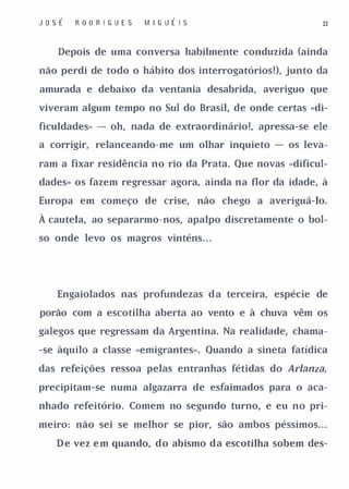 JosÉ   ROO R I GUES   M I G UÉ I S                          22



    Depois de uma conversa habilmente conduzida (ainda

não perdi de todo o hábito dos interrogatórios!), junto da

amurada e debaixo da ventania desabrida, averiguo que

viveram algum tempo no Sul do Brasil, de onde certas «di­

ficuldades» - oh, nada de extraordinário!, apressa-se ele

a corrigir, relanceando-me um olhar inquieto - os leva­

ram a fixar residência no rio da Prata. Que novas «dificul­

dades» os fazem regressar agora, ainda na flor da idade, à

Europa em começo de crise,           não chego a averiguá-lo.

À cautela, ao separarmo-nos, apalpo discretamente o bol­
so onde levo os magros vinténs . . .




   Engaiolados nas profundezas d a terceira, espécie de

porão com a escotilha aberta ao vento e à chuva vêm os

galegos que regressam da Argentina. Na realidade, chama­

-se àquilo a classe «emigrantes». Quando a sineta fatídica

das refeições ressoa pelas entranhas fétidas do Arlanza,

precipitam-se numa algazarra de esfaimados para o aca­

nhado refeitório. Comem no segundo turno, e eu no pri­

meiro: não sei se melhor se pior, são ambos péssimos. . .

   D e vez e m quando, d o abismo d a escotilha sobem des-
 