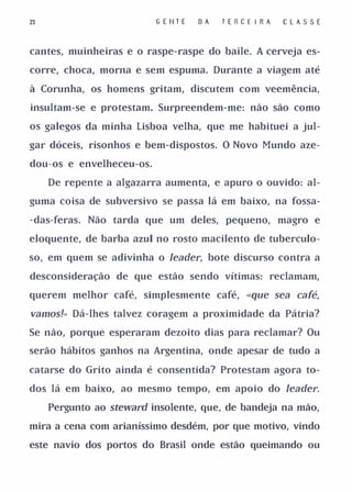 23                        G E tlT E   DA   T E R CE I R A   CLAS S E


cantes, muinheiras e o raspe-raspe do baile. A cerveja es­

corre, choca, morna e sem espuma. Durante a viagem até

à Corunha, os homens gritam, discutem com veemência,

insultam-se e protestam. Surpreendem-me: não são como

os galegos da minha Lisboa velha, que me habituei a jul­

gar dóceis, risonhos e bem-dispostos. O Novo Mundo aze­

dou-os e envelheceu-os.

     De repente a algazarra aumenta, e apuro o ouvido: al­

guma coisa de subversivo se passa lá em baixo, na fossa­

-das-feras. Não tarda que um deles, pequeno, magro e

eloquente, de barba azul no rosto macilento de tuberculo­

so, em quem se adivinha o Jeader, bote discurso contra a

desconsideração de que estão sendo vítimas: reclamam,

querem melhor café, simplesmente café, «que sea café,

vamos!" Dá-lhes talvez coragem a proximidade da Pátria?
Se não, porque esperaram dezoito dias para reclamar? Ou

serão hábitos ganhos na Argentina, onde apesar de tudo a

catarse do Grito ainda é consentida? Protestam agora to­

dos lá em baixo, ao mesmo tempo, em apoio do Jeader.

     Pergunto ao steward insolente, que, de bandeja na mão,

mira a cena com arianíssimo desdém, por que motivo, vindo

este navio dos portos do Brasil onde estão queimando ou
 