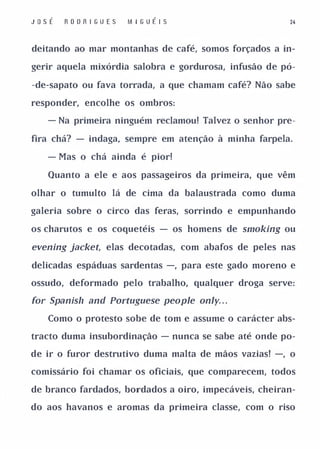 Jo s É   R O DR I GUE S   M I G UÉ I S                 24



deitando ao mar montanhas de café, somos forçados a in­

gerir aquela mixórdia salobra e gordurosa, infusão de pó­

-de-sapato ou fava torrada, a que chamam café? Não sabe

responder, encolhe os ombros:

    - Na primeira ninguém reclamou! Talvez o senhor pre­

fira chá? - indaga, sempre em atenção à minha farpela.

    - Mas o chá ainda é pior!

    Quanto a ele e aos passageiros da primeira, que vêm

olhar o tumulto lá de cima da balaustrada como duma

galeria sobre o circo das feras, sorrindo e empunhando

os charutos e os coquetéis - os homens de smoking ou

evening jacket, elas decotadas, com abafos de peles nas

delicadas espáduas sardentas -, para este gado moreno e

ossudo, deformado pelo trabalho, qualquer droga serve:

for Spanisll and POl'tuguese people only. . .

    Como o protesto sobe de tom e assume o carácter abs­

tracto duma insubordinação - nunca se sabe até onde po­

de ir o furor destrutivo duma malta de mãos vazias! -, o

comissário foi chamar os oficiais, que comparecem, todos

de branco fardados, bordados a oiro, impecáveis, cheiran­

do aos havanos e aromas da primeira classe, com o riso
 