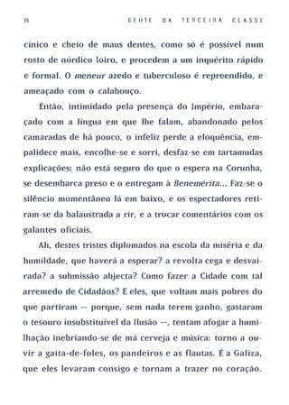 25                        G E IITE   DA   T E R CE I R A       CLAS SE


cínico e cheio de maus dentes, como só é possível num

rosto de nórdico loiro, e procedem a um inquérito rápido

e formal. O meneUl' azedo e tuberculoso é repreendido, e

ameaçado com o calabouço.

     Então, intimidado pela presença do Império, embara­

çado com a língua em que lhe falam, abandonado pelos

camaradas de há pouco, o infeliz perde a eloquência, em­

palidece mais, encolhe-se e sorri, desfaz-se em tartamudas

explicações: não está seguro do que o espera na Corunha,

se desembarca preso e o entregam à Benemérita. . Faz-se o  .




silêncio momentâneo lá em baixo, e os espectadores reti­

ram-se da balaustrada a rir, e a trocar comentários com os

galantes oficiais.

     Ah, destes tristes diplomados na escola da miséria e da

humildade, que haverá a esperar? a revolta cega e desvai­

rada? a submissão abjecta? Como fazer a Cidade com tal

arremedo de Cidadãos? E eles, que voltam mais pobres do

que partiram - porque, sem nada terem ganho, gastaram

o tesouro insubstituível da Ilusão -, tentam afogar a humi­

lhação inebriando-se de má cerveja e música: torno a ou­

vir a gaita-de-foles, os pandeiros e as flautas.      É a Galiza,
que eles levaram consigo e tornam a trazer no coração.
 