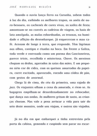 Jos É   R O D R I G U ES   M I G U É I S                  ld



    Quando o navio lança ferro na Corunha, sobem todos

à luz do dia, exibindo os melhores trapos, os anéis de ou­

ro-besouro, os cachenés de cores vivas, os xailes de festa;

amontoam-se no convés as cadeiras de viagem, os baús de

lata amolgada, as malas esbordoadas, as trouxas, na humi­

dade e aflição do desembarque. Já esqueceram o mau ca­

fé. Acenam de longe à terra, que responde. Têm lágrimas

nos olhos, cantigas e risadas na boca. Em frente a Galiza,

toda verde e enevoada como um poema dos Cancioneiros,

parece triste, recolhida e misteriosa. Chove. Os meninos

chupam os dedos, agarrados às saias das mães. E um peque­

no sírio cor de cidra, com os queixos amarrados da papei­

ra, corre excitado, apavorado, roendo uma côdea de pão,

com gestos de anormal.

   Chega lá de cima, do céu da primeira, uma rajada de

jazz. Os viajantes olham a cena da amurada, e riem-se. As
bagagens empilham-se desordenadamente no rebocador,

que dança nas ondas. As mulheres gritam de susto, as crian­

ças choram. Mas vale a pena arriscar a vida para sair do

seio deste monstro, onde uns viajam, e outros são viajados.




   Já no dia em que embarquei a tinha entrevisto pela

porta da cabina, gemendo e cuspindo sem parar no escar-
 