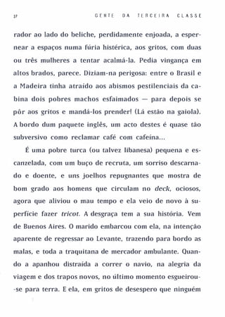 27                       G E II T E   OA   TE R C E I RA   C lA S S E


rador ao lado do beliche, perdidamente enjoada, a esper­

near a espaços numa fúria histérica, aos gritos, com duas

ou três mulheres a tentar acalmá-Ia. Pedia vingança em

altos brados, parece. Diziam-na perigosa: entre o Brasil e

a Madeira tinha atraído aos abismos pestilenciais da ca­

bina dois pobres machos esfaimados - para depois se

pôr aos gritos e mandá-los prender! (Lá estão na gaiola).

A bordo dum paquete inglês, um acto destes é quase tão

subversivo como reclamar café com cafeína. . .

     É uma pobre turca (ou talvez libanesa) pequena e es­

canzelada, com um buço de recruta, um sorriso descarna­

do e doente, e uns joelhos repugnantes que mostra de

bom grado aos homens que circulam no deck, ociosos,

agora que aliviou o mau tempo e ela veio de novo à su­

perfície fazer tricoto A desgraça tem a sua história. Vem

de Buenos Aires. O marido embarcou com ela, na intenção

aparente de regressar ao Levante, trazendo para bordo as

malas, e toda a traquitana de mercador ambulante. Quan­

do a apanhou distraída a correr o navio, na alegria da

viagem e dos trapos novos, no último momento esgueirou­

-se para terra. E ela, em gritos de desespero que ninguém
 