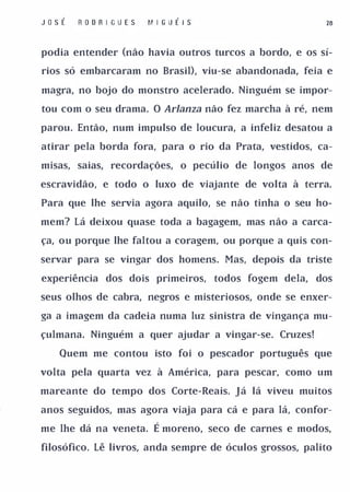 J o sÉ   R O D R I GU E S   MI G U É I S                     26


podia entender (não havia outros turcos a bordo, e os sí­

rios só embarcaram no Brasil), viu-se abandonada, feia e

magra, no bojo do monstro acelerado. Ninguém se impor­

tou com o seu drama. O Arlanza não fez marcha à ré, nem

parou. Então, num impulso de loucura, a infeliz desatou a

atirar pela borda fora, para o rio da Prata, vestidos, ca­

misas, saias, recordações, o pecúlio de longos anos de

escravidão, e todo o luxo de viajante de volta à terra.

Para que lhe servia agora aquilo, se não tinha o seu ho­

mem? Lá deixou quase toda a bagagem, mas não a carca­

ça, ou porque lhe faltou a coragem, ou porque a quis con­

servar para se vingar dos homens. Mas, depois da triste

experiência dos dois primeiros, todos fogem dela,          dos

seus olhos de cabra, negros e misteriosos, onde se enxer­

ga a imagem da cadeia numa luz sinistra de vingança mu­

çulmana. Ninguém a quer ajudar a vingar-se. Cruzes!

    Quem me contou isto foi o pescador português que

volta pela quarta vez à América, para pescar, como um

mareante do tempo dos Corte-Reais. Já lá viveu muitos

anos seguidos, mas agora viaja para cá e para lá, confor­

me lhe dá na veneta.         É moreno, seco de carnes e modos,
filosófico. Lê livros, anda sempre de óculos grossos, palito
 