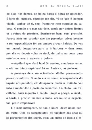 21                         G E II T E   DA   TER C E I RA   CLASSE


de osso nos dentes, de boina basca e botas de pescador.

É filho da Figueira, segundo me diz. Vê-se que é homem
vivido, senhor de si, sem fronteiras nem courelas na ca­

beça. O mundo e o mar são dele, tendo por únicos limites

os direitos do próximo. Exprime-se bem, com precisão.

Parece mais um caçador que um pescador, talvez porque

a sua especialidade foi em tempos arpoar baleias. De vez

em quando desaparece para se ir barbear - duas vezes

por dia -, depois volta ao deck, de palito na boca, para

estudar o mar e sopesar a polaca:

     - Aquilo é que ela é boa! Oh senhor, uma lasca assim,

e ele um trinca-espinhas! Lá na América, as polacas. . .

     A presença dela, n a ociosidade, dá-lhe pensamentos

pouco ortodoxos. Quando ela se some, acompanhada do

saguim aos pulinhos, ele desaparece também, irritado. Vai

talvez rondar-lhe a porta do camarote. E o chulo, um fra­

calhote, anda inquieto e pálido, fareja o perigo, o rival. . .

A bordo é preciso manter a linha, acabou-se o negócio,

são gente respeitável.

     É o mais inteligente, se não o único, deste nosso ban­
do triste. Olha os compatriotas, os humildes das ilhas ou

os perporrentes das serras, com um misto de ironia e es-
 