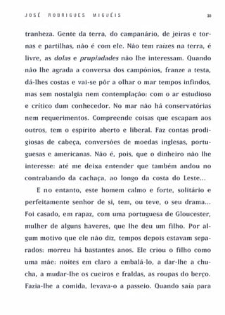 JosÉ   R OD R I GUES   M I G UÉI S                        30



tranheza. Gente da terra, do campanário, de jeiras e tor­

nas e partilhas, não é com ele. Não tem raízes na terra, é

livre, as doIas e prupiadades não lhe interessam. Quando

não lhe agrada a conversa dos campónios, franze a testa,

dá-lhes costas e vai-se pôr a olhar o mar tempos infindos,

mas sem nostalgia nem contemplação: com o ar estudioso

e crítico dum conhecedor. No mar não há conservatórias

nem requerimentos. Compreende coisas que escapam aos

outros, tem o espírito aberto e liberal. Faz contas prodi­

giosas de cabeça, conversões de moedas inglesas, portu­

guesas e americanas. Não é, pois, que o dinheiro não lhe

interesse: até me deixa entender que também andou no

contrabando da cachaça, ao longo da costa do Leste. . .

   E n o entanto, este homem calmo e forte, solitário e

perfeitamente senhor de si, tem, ou teve, o seu drama. . .

Foi casado, e m rapaz, com uma portuguesa d e Gloucester,

mulher de alguns haveres, que lhe deu um filho. Por al­

gum motivo que ele não diz, tempos depois estavam sepa­

rados: morreu há bastantes anos. Ele criou o filho como

uma mãe: noites em claro a embalá-lo, a dar-lhe a chu­

cha, a mudar-lhe os cueiros e fraldas, as roupas do berço.

Fazia-lhe a comida, levava-o a passeio. Quando saía para
 