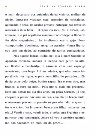 31                         G E II T E   O A   TERCE I RA   C L ASS E


o mar, deixava-o aos cuidados duma vizinha, mulher de

idade.   Custa-me visionar este arpoador de cachalotes,

queimado e seco, de óculos grossos, entregue aos desvelos

maternais dum bebé. . O rapaz cresceu, foi à escola, ins­
                       .




truiu-se, e o pai orgulhoso mandou-o ao college, à Harvard,

fez dele engenheiro. ..    Lá inteligente era o gajo.         Bem­

-comportado, obediente, amigo de agradar. Nunca lhe to­

cou com um dedo, ao contrário de tantos compatriotas.

     - Mas aquele ladrão iludiu-me, saía à mãe! Quando se

apanhou formado, andava lá metido com gente da alta,

em Boston e Cambridge, e casou-se com uma rapariga

americana, com bago. Até me admira, que elas pouca im­

portância nos ligam, e para mais filho de pescador. . . Ela

devia estar pelo beiço, bonito rapaz! Era o meu tipo, mas

branco, a cara da mãe. . . Pois nunca mais me procurou!

Nem um postal no dia dos anos, ou pelas Crismas. Já tem

chegado a passar por mim na rua, com ela de braço dado,

e atravessa pró outro passeio só pra não falar a quem o

fez e o criou. Vá lá querer bem a um filho, matar-se por

ele. . . ! Vendi a casa, vendi tudo, e voltei prà Figueira a es­

pairecer uma temporada. Agora só vou à América quando

me dão saudades do mar, ou da pesca. . .
 