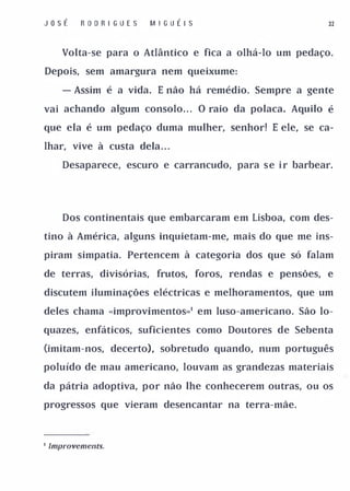 Jost       R O D R I GUES   MI G U tl S                     32



       Volta-se para o Atlântico e fica a olhá-lo um pedaço.

Depois, sem amargura nem queixume:

       - Assim é a vida. E não há remédio. Sempre a gente

vai achando algum consolo.. . O raio da polaca. Aquilo é

que ela é um pedaço duma mulher, senhor! E ele, se ca­

lhar, vive à custa dela . . .

       Desaparece, escuro e carrancudo, para s e i r barbear.




       Dos continentais que embarcaram em Lisboa, com des­

tino à América, alguns inquietam-me, mais do que me ins­

piram simpatia. Pertencem à categoria dos que só falam

de terras, divisórias, frutos, foros, rendas e pensões, e

discutem iluminações eléctricas e melhoramentos, que um

deles chama «improvimentos»' em luso-americano. São lo­

quazes, enfáticos, suficientes como Doutores de Sebenta

Omitam-nos, decerto), sobretudo quando, num português

poluído de mau americano, louvam as grandezas materiais

da pátria adoptiva, por não lhe conhecerem outras, ou os

progressos que vieram desencantar na terra-mãe.




I   Improvements.
 