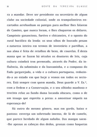 35                       G E II T E   D A   T E R C E IR A   CLASSE


ra a mandar. Deve ser presidente ou secretário de algum

clube ou sociedade colonial, onde os trampolineiros en­

cartados arrebanham os pategos para melhor lhes falarem

de Camões, que nunca leram, e lhes chuparem os dólares.

Campónio ganancioso, furtivo e chicaneiro, é o oposto do

rural bucólico da lenda: os seus olhos de louvado pesam

a natureza inteira em termos de inventário e partilhas, a

sua alma é feita de retalhos de bens, de courelas.           É desta
massa que se fazem há séculos os doutores de leis, cuja

cultura coimbrã tem permeado, através do Poder, da in­

fluência, da submissão e da louvaminha, e a compasso do

Fado gargarejado, a vida e a cultura portuguesa, reduzin­

do-a ao estado em que hoje a vemos em todos os secto­

res. Está sempre com quem manda, Deus guarde a V. Ex.a,

com a Ordem e a Conservação, e o seu olhinho manhoso e

trocista reluz ao fundo duma locanda obscura, como o de

um texugo que espreita a presa: a amontoar níqueis na

esperança-de!

     Há outro do mesmo género, mas em gordo, baixo e

pastoso: enverga um sobretudo imenso, de lã de camelo,

que parece herdado de algum nababo. Das mangas saem­

-lhe apenas as cabeças dos dedos, grossas como baquetas
 