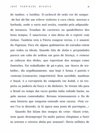 J o sÉ   R O D R I GU E S   M I G UÉI S                      3&


de tambor, e luzidias. O cachecol de seda cor de sangue­

-de-boi dá-lhe um relevo violento à cara cheia, morena e

barbuda, onde o nariz mal avulta, comido pela adiposida­

de invasora. Trombas de caceteiro ou quadrilheiro dos

bons tempos.      É amarica no, e não deixa de o repetir com
ênfase. Também veio à Pátria comprar terras, e é amante

do Pugresso. Para ele alguns quilómetros de estradas valem

por todos os ideais. Quando fala de doIas e prupiadades

parece um cabo de ordens em gozo de licença, e remexe

as cabeças dos dedos, que espreitam das mangas como

fantoches. Foi trabalhador de pá-e-pico, um «burro de tra­

balho», diz orgulhosamente, mas hoje é bossa, é patrão e

contrata (contractor, empreiteiro). Bem sucedido, manhoso
e boçal, é a corruptela do camponês em kulak, e só res­

peita os poderes da força e do dinheiro. Se tivesse ido para

o Brasil no tempo das vacas gordas tinha voltado barão, ou

pelo menos comendador. Retoma teimosamente o fio de

uma história que ninguém entende nem escuta: «Pois co­

mo I'eu ia dizendo, tá lá agora uma junta de parróquia . .
                                                         .   »




    Quando lhe falam dos tempos da crise: «Quais crise,

nem quais desemprego! Eu maila patroa chegámos a fazer

às setenta e oitenta doIas por semana!» Havia milhões de
 
