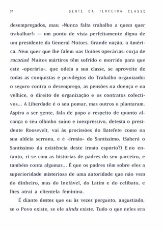 37                         G E II T E   OA   TERCE I RA   CLASSE


desempregados, mas: «Nunca falta trabalho a quem quer

trabalhar!» - um ponto de vista perfeitamente digno de

um presidente da General Motors. Grande nação, a Améri­

ca. Nem quer que lhe falem nas Uniões operárias: corja de

racatias! Muitos mártires têm sofrido e morrido para que
este «operário», que odeia a sua classe, se aproveite de

todas as conquistas e privilégios do Trabalho organizado:

o seguro contra o desemprego, as pensões na doença e na

velhice, o direito de organização e os contratos colecti­

vos. . . A Liberdade é o seu pomar, mas outros o plantaram.

Aspira a ser gente, fala de papo a respeito de quanto al­

cança o seu olhinho suíno e inexpressivo, detesta o presi­

dente Roosevelt, vai às procissões do Batefete como na

sua aldeia serrana, e é «irmão» do Santíssimo. (Saberá o

Santíssimo da existência deste irmão espúrio?) E no en­

tanto, ri-se com as histórias de padres do seu parceiro, e

também conta algumas . .
                       .   É que os padres têm sobre eles a
superioridade misteriosa de uma autoridade que não vem

do dinheiro, mas do Inefável, do Latim e do celibato, e

lhes atrai a clientela feminina.

     É diante destes que eu às vezes pergunto, angustiado,
se o Povo existe, se ele ainda existe. Tudo o que neles era
 