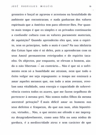 J osÉ   R O D R I G UE S   MI G U É I S                   38



grosseiro e boçal se agravou e acentuou na brutalidade do

ambiente que encontraram; e nada ganharam dos valores

espirituais que a América tem para oferecel'-Ihes, Por quan­

to mais tempo é que os simples e os privados continuarão

a confundir cultura com os valores puramente materiais,

de aquisição? Quando aprenderão eles que, sem o espíri­

to, sem os princípios, tudo o mais é caos? Na sua idolatria

das Coisas (que não é só deles, pois a aprenderam com os

seus Amos) permanecem retrógrados e de espírito taca­

nho, Os objectos, por enquanto, se elevam o homem, ain­

da o não libertam - ao contrário", Não é que só o sofri­

mento nem só a humildade me atraiam, nem que todo o

êxito vulgar me seja repugnante: o tempo me ensinará a

amar aqueles mesmos que, em tudo a mim avessos, reve­

lam uma vitalidade, uma energia e capacidade de sobrevi­

vência contra todos os azares, que me fazem orgulhoso de

pertencer à mesma grei. Não somos todos filhos da mesma

ancestral privação?        É mais difícil amar os homens nos
seus defeitos e fraquezas, do que nas suas, aliás hipotéti­

cas, virtudes", Não, o que nestes me ofende e me impreg­

na desagradavelmente, como uma fífia ou uma nódoa de

gordura, é a mediocridade atroz e sem carácter de que
 