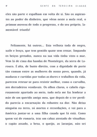 31                        G E II T E   DA   TE R C E I R A   CL A S S E


eles são parte e espalham em volta de si. São os aspiran­

tes ao poder do dinheiro, que vêem neste a mola real, o

pl'imum mo vens de todo o progresso, e do seu próprio, la­
mentável triunfo!




     Felizmente, há outros. . . Esta velhota toda de negro,

xaile e lenço, que tem gemido quase sem cessar, limpando

os beiços gretados, nunca na sua vida tinha visto o mar.

Vem lá de cima das bandas de Montalegre, da serra de la­

rouco.   É alta, de busto direito, com a dignidade de porte
tão comum entre as mulheres do nosso povo, quando, já

maduras e curtidas por todas as dores e trabalhos da vida,

parecem retesar-se para resistir melhor, como o carvalho,

aos derradeiros vendavais. Os olhos claros, o cabelo rigo­

rosamente apartado ao meio, tudo nela me faz lembrar a

mãe de um querido amigo meu, que depois de o ter perdi­

do parecia a encarnação da robustez na dor. Não deixa

ninguém na terra, só mortos e recordações, e vai para a

América juntar-se a uma filha casada que lá está. Como

quem vai de romaria, traz um cabaz atestado de vitualhas:

o capão assado, a broa, o queijo, as .laranjas, não sei
 