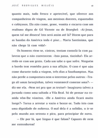 J osÉ   R O D RI G U E S   M I G U É I S                   .0



quanto mais, tudo fresco e apetecível, que oferece aos

companheiros de viagem, aos meninos doentes, espantados

e cobiçosos. Ela não come, geme, vomita e escarra com um

realismo digno de Gil Vicente ou de Brueghel: «Ai-Jesus,

quem tal me dissera! Isto será assim até lá? Dizem que para

as bandas da América inda é pior. . . Maria Santíssima, que

não chego lá com vida! ..

   Os homens riem-se, cínicos, tentam consolá-Ia com pa­

lavras que a não convencem: «Isso passa, tiazinha! .. Ela ar­

reda-os com um gesto. Cada um sabe o que sofre. Ninguém

a bordo tem remédio para a sua aflição. O caso é que não

come durante toda a viagem, três dias a Southampton. Mas

não perde a compostura nem o interesse pelos outros: «Tra­

go ali umas laranjinhas, talvez vossemecê comesse uma?.. -

diz-me ela. «Nem sei pra que as troixe! .. Imaginava talvez a

jornada como uma saltada a Vila Real. Só de pensar na co­

mida vêm-lhe vómitos. «Ele a América ainda ficará muito

longe?» Torna a arrotar a vazio e benze-se. Tudo isto com

uma dignidade de nobreza. O mal dela é a solidão, o ir-se

pelo mundo aos setenta e pico, para principiar de novo.

   - Ele por lá, que língua é que falam? Capazes de nem

me entenderem!
 